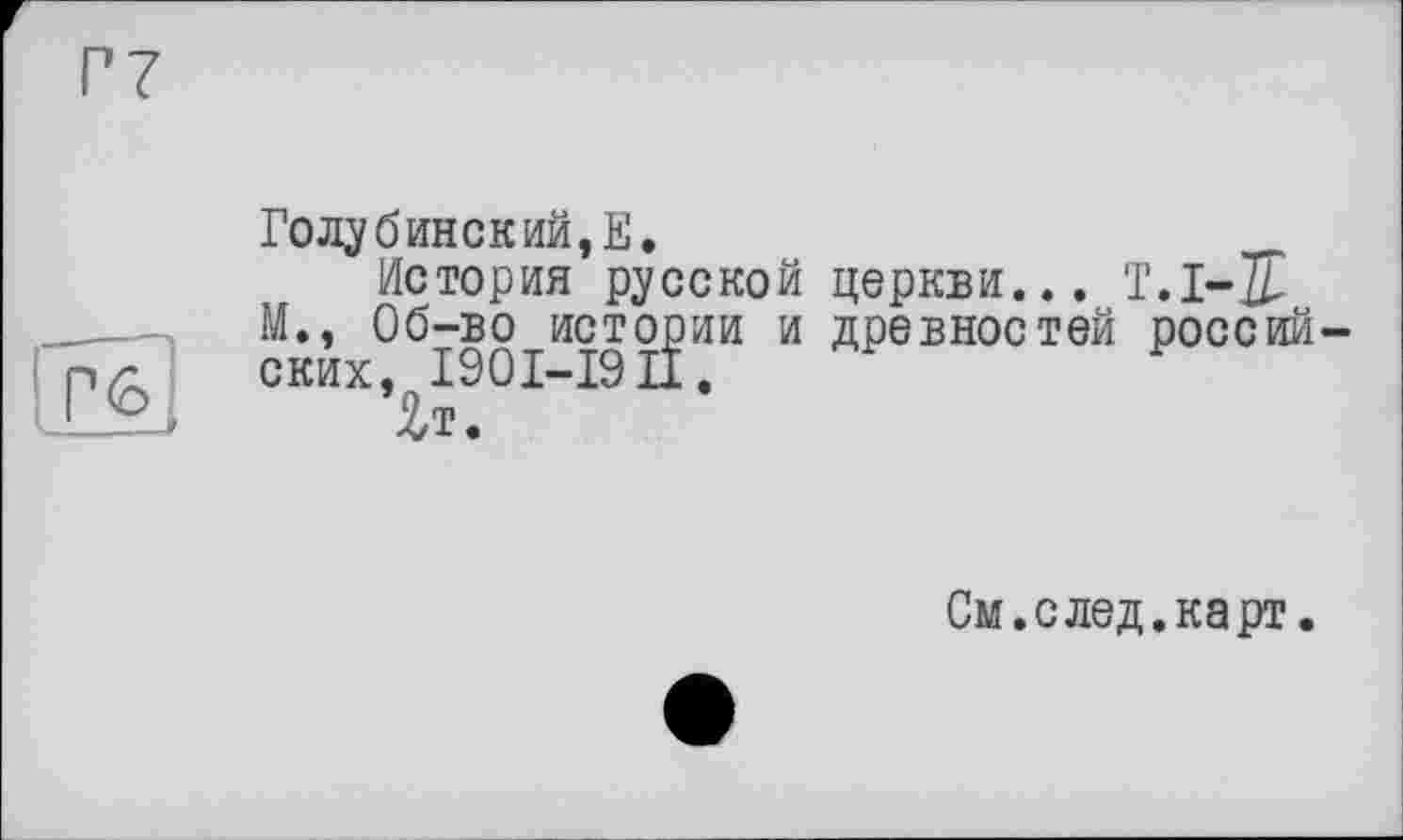 ﻿Г7
ТЮ
Голубинский, Е.
История русской церкви... T.I-J М., Об-во истории и древностей россий ских, 1901-19 IX «
Чт.
См. с лед. карт